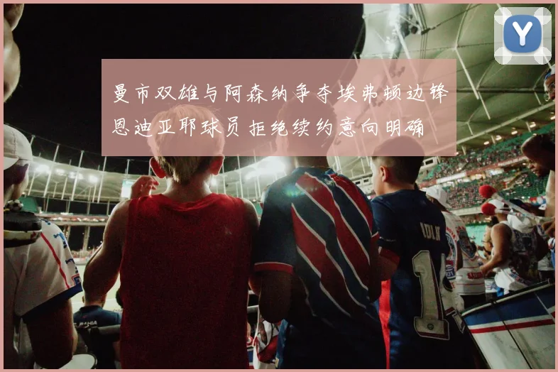 曼市双雄与阿森纳争夺埃弗顿边锋恩迪亚耶球员拒绝续约意向明确
