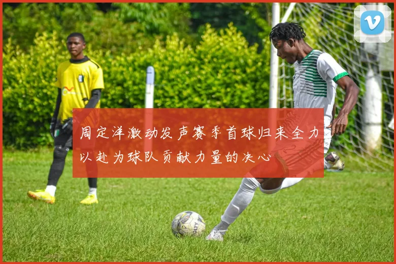 周定洋激动发声赛季首球归来全力以赴为球队贡献力量的决心