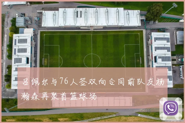 吕佩尔与76人签双向合同前队友杨瀚森再聚首篮球场