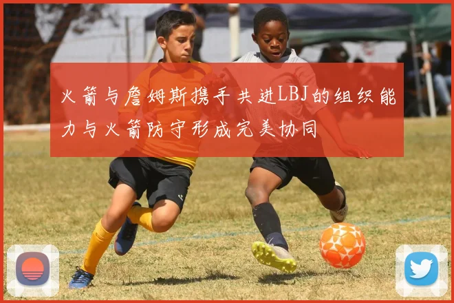 火箭与詹姆斯携手共进LBJ的组织能力与火箭防守形成完美协同