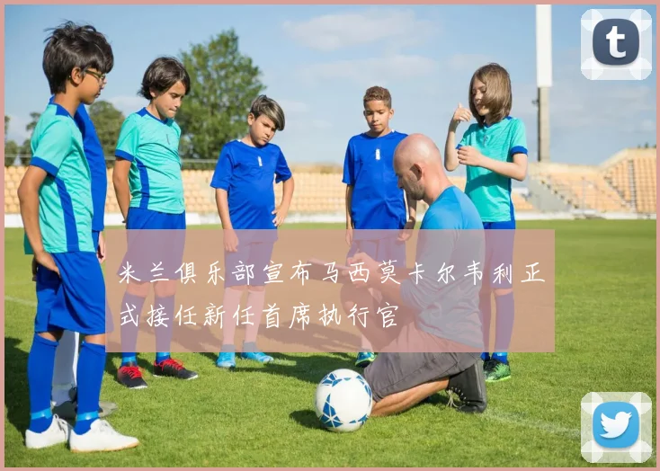米兰俱乐部宣布马西莫卡尔韦利正式接任新任首席执行官