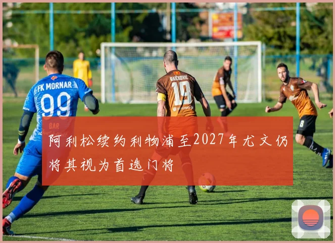 阿利松续约利物浦至2027年尤文仍将其视为首选门将