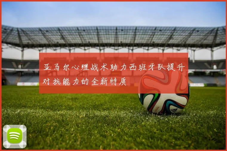 亚马尔心理战术助力西班牙队提升对抗能力的全新特质