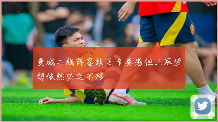 曼城二线阵容缺乏节奏感但三冠梦想依然坚定不移