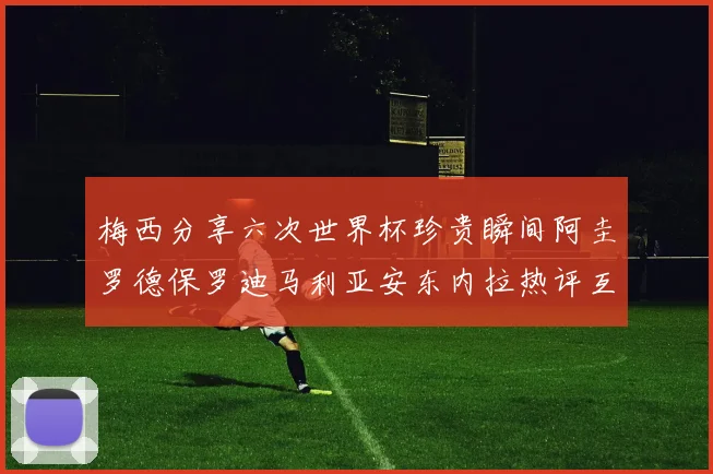 梅西分享六次世界杯珍贵瞬间阿圭罗德保罗迪马利亚安东内拉热评互动