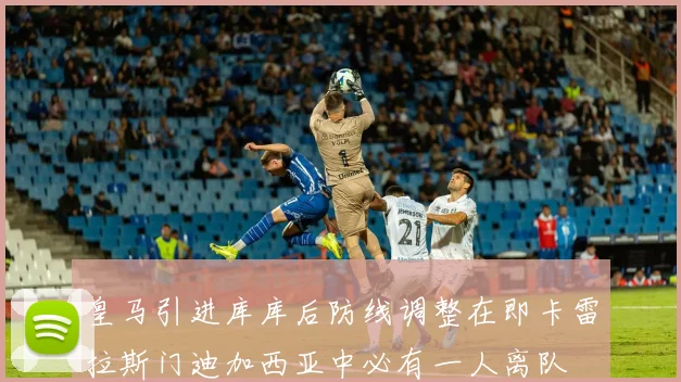 皇马引进库库后防线调整在即卡雷拉斯门迪加西亚中必有一人离队