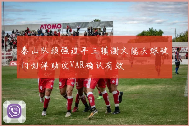 泰山队顽强追平三镇谢文能头球破门刘洋助攻VAR确认有效