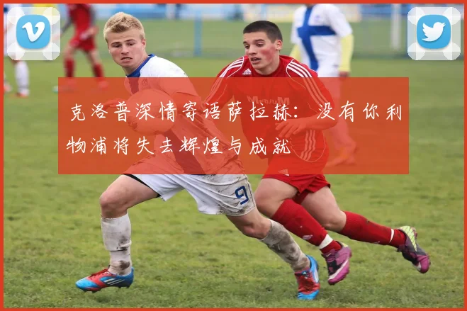 克洛普深情寄语萨拉赫：没有你利物浦将失去辉煌与成就