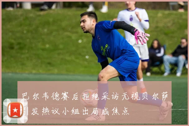 巴尔韦德赛后拒绝采访无视贝尔萨引发热议小组出局成焦点