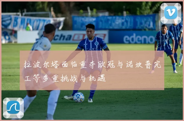 拉波尔塔面临重夺欧冠与诺坎普完工等多重挑战与机遇