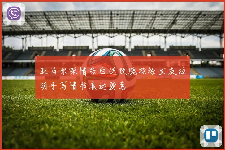亚马尔深情告白送玫瑰花给女友拉明手写情书表达爱意