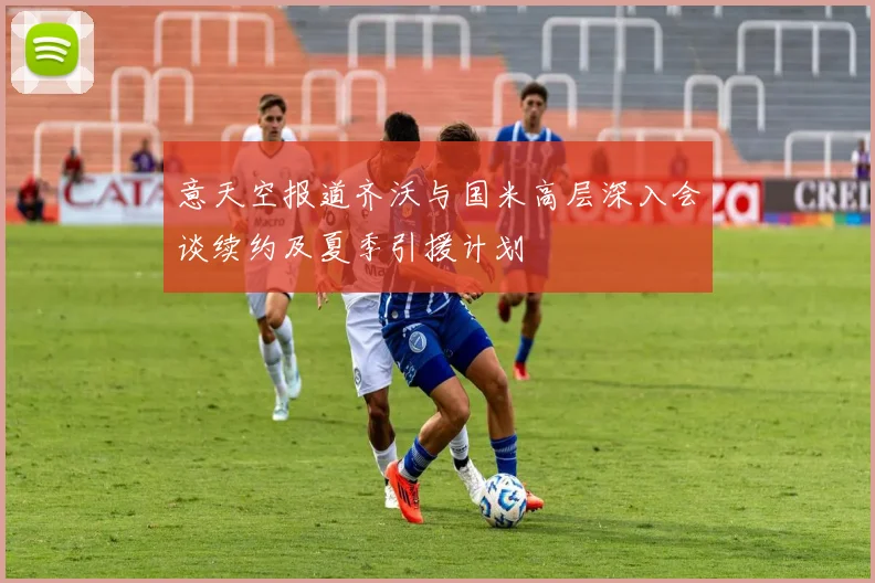 意天空报道齐沃与国米高层深入会谈续约及夏季引援计划