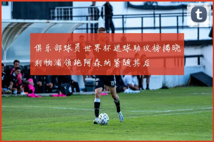 俱乐部球员世界杯进球助攻榜揭晓利物浦领跑阿森纳紧随其后