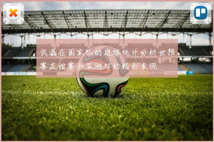 武磊在国家队的进球统计分析世预赛友谊赛和亚洲杯的精彩表现