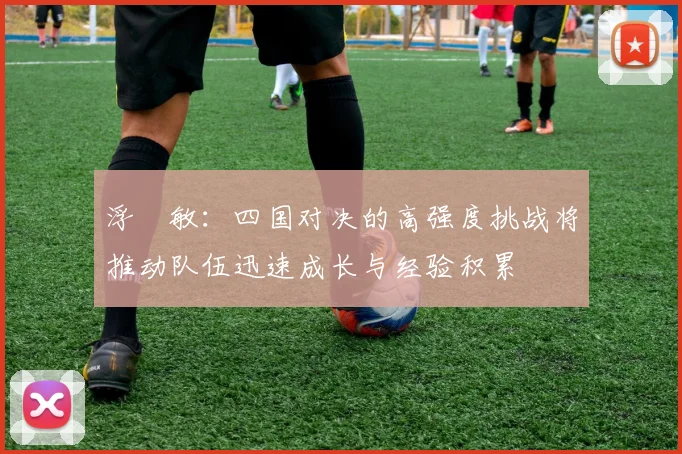 浮嶋敏：四国对决的高强度挑战将推动队伍迅速成长与经验积累