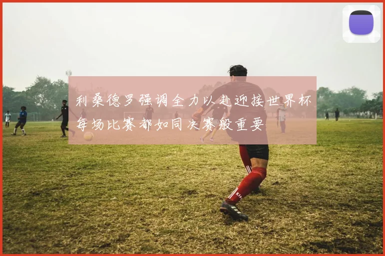 利桑德罗强调全力以赴迎接世界杯每场比赛都如同决赛般重要