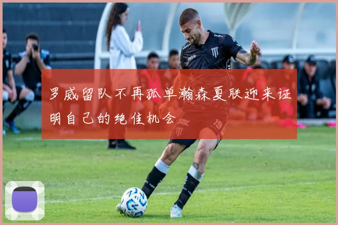 罗威留队不再孤单瀚森夏联迎来证明自己的绝佳机会