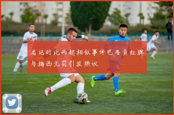 名记对比两起相似事件巴洛贡红牌与梅西无罚引发热议