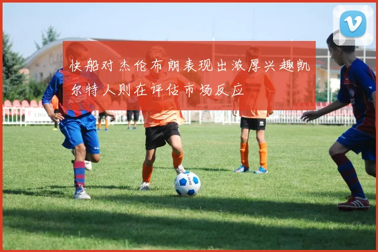 快船对杰伦布朗表现出浓厚兴趣凯尔特人则在评估市场反应
