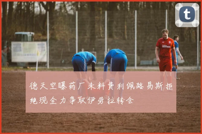德天空曝药厂未料费利佩路易斯拒绝现全力争取伊劳拉转会