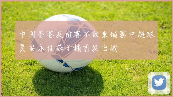 中国香港友谊赛不敌柬埔寨中超球员安永佳茹子楠首发出战