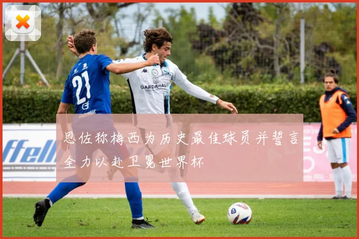 恩佐称梅西为历史最佳球员并誓言全力以赴卫冕世界杯
