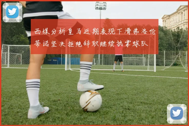 西媒分析皇马近期表现下滑弗洛伦蒂诺坚决拒绝辞职继续执掌球队