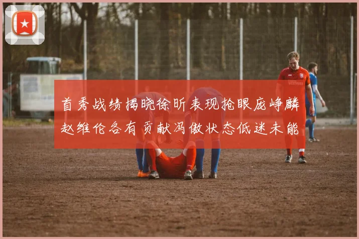 首秀战绩揭晓徐昕表现抢眼庞峥麟赵维伦各有贡献冯傲状态低迷未能得分