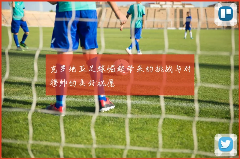 克罗地亚足球崛起带来的挑战与对穆帅的美好祝愿
