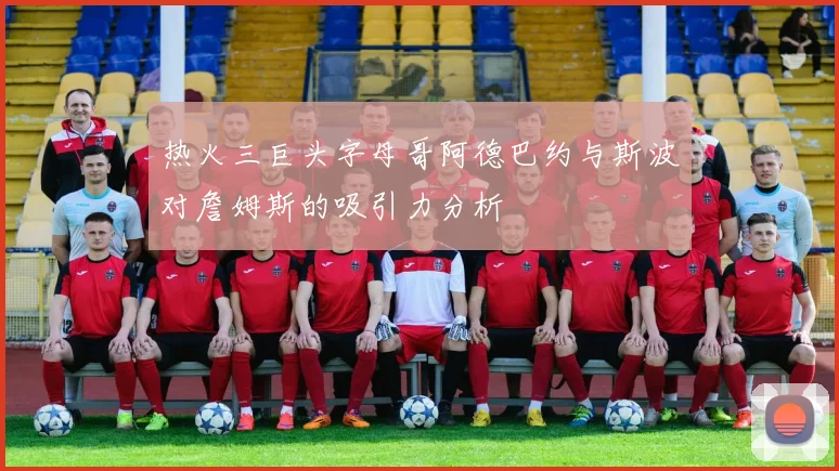 热火三巨头字母哥阿德巴约与斯波对詹姆斯的吸引力分析