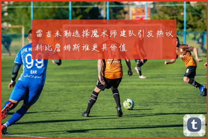 雷吉米勒选择魔术师建队引发热议科比詹姆斯谁更具价值
