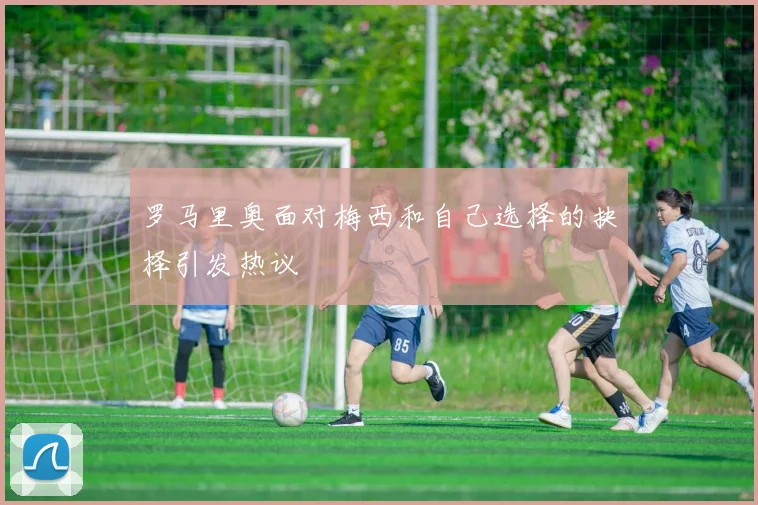 罗马里奥面对梅西和自己选择的抉择引发热议