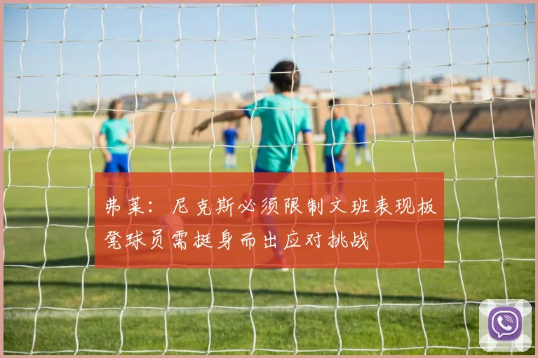 弗莱：尼克斯必须限制文班表现板凳球员需挺身而出应对挑战