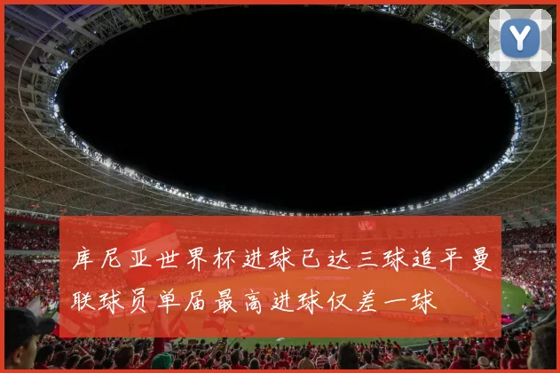 库尼亚世界杯进球已达三球追平曼联球员单届最高进球仅差一球