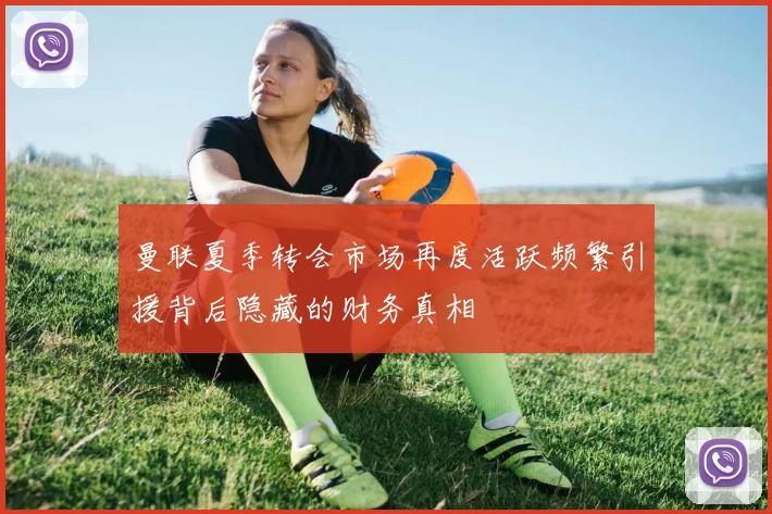 曼联夏季转会市场再度活跃频繁引援背后隐藏的财务真相