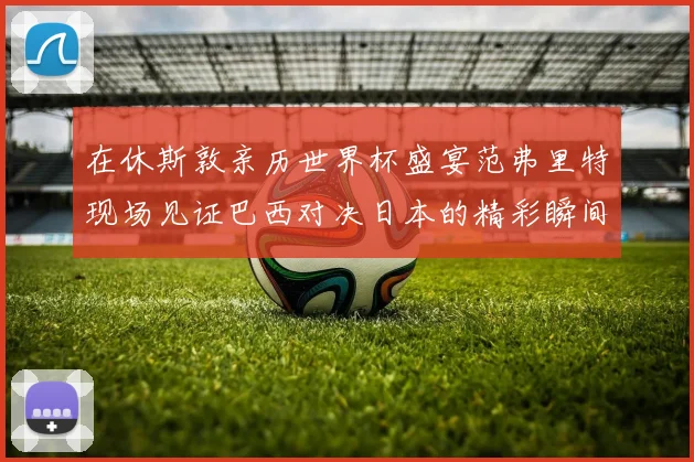 在休斯敦亲历世界杯盛宴范弗里特现场见证巴西对决日本的精彩瞬间