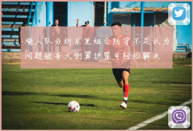 湖人队分析东里组合防守不足认为问题被夸大侧翼护筐可轻松解决