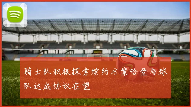 骑士队积极探索续约方案哈登与球队达成协议在望